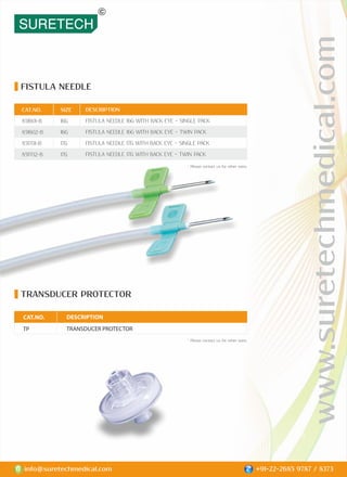 FISTULA NEEDLE
TRANSDUCER PROTECTOR
DESCRIPTION
FISTULA NEEDLE 16G WITH BACK EYE - SINGLE PACK
FISTULA NEEDLE 16G WITH BACK EYE - TWIN PACK
FISTULA NEEDLE 17G WITH BACK EYE - SINGLE PACK
FISTULA NEEDLE 17G WITH BACK EYE - TWIN PACK
CAT.NO.
851601-B
851602-B
851701-B
851702-B
SIZE
16G
16G
17G
17G
DESCRIPTION
TRANSDUCER PROTECTOR
CAT.NO.
TP
www.suretechmedical.com
info@suretechmedical.com +91-22-2685 9787 / 8373
* Please contact us for other sizes.
* Please contact us for other sizes.
 