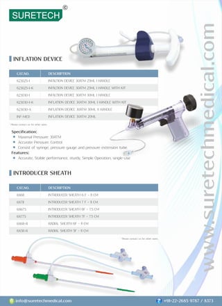 www.suretechmedical.com
info@suretechmedical.com +91-22-2685 9787 / 8373
Speciﬁcation:
Maximal Pressure: 30ATM
Accurate Pressure: Control
Consist of syringe, pressure gauge and pressure extension tube.
Features:
Accurate, Stable performance, sturdy, Simple Operation, single-use
INFLATION DEVICE
INTRODUCER SHEATH
DESCRIPTION
INFALTION DEVICE 30ATM 25ML I HANDLE
INFALTION DEVICE 30ATM 25ML I HANDLE WITH KIT
INFALTION DEVICE 30ATM 30ML I HANDLE
INFLATION DEVICE 30ATM 30ML I HANDLE WITH KIT
INFLATION DEVICE 30ATM 30ML X HANDLE
INFLATION DEVICE 30ATM 20ML
CAT.NO.
623025-I
623025-I-K
623030-I
623030-I-K
623030-X
INF-MED
CAT.NO.
68611
68711
68675
68775
68611-R
68511-R
DESCRIPTION
INTRODUCER SHEATH 6 F - 11 CM
INTRODUCER SHEATH 7 F - 11 CM
INTRODUCER SHEATH 6F - 7.5 CM
INTRODUCER SHEATH 7F - 7.5 CM
RADIAL SHEATH 6F - 11 CM
RADIAL SHEATH 5F - 11 CM
* Please contact us for other sizes.
* Please contact us for other sizes.
 