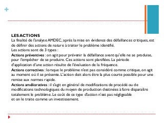 +
LES ACTIONS
La finalité de l'analyse AMDEC, après la mise en évidence des défaillances critiques, est
de définir des actions de nature à traiter le problème identifié.
Les actions sont de 3 types :
Actions préventives : on agit pour prévenir la défaillance avant qu'elle ne se produise,
pour l'empêcher de se produire. Ces actions sont planifiées. La période
d'application d'une action résulte de l'évaluation de la fréquence.
Actions correctives : lorsque le problème n'est pas considéré comme critique, on agit
au moment où il se présente. L'action doit alors être la plus courte possible pour une
remise aux normes rapide.
Actions amélioratives : il s'agit en général de modifications de procédé ou de
modifications technologiques du moyen de production destinées à faire disparaître
totalement le problème. Le coût de ce type d'action n'est pas négligeable
et on le traite comme un investissement.
 