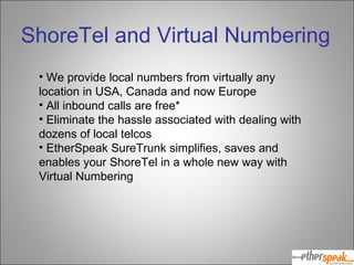 We provide local numbers from virtually any location in USA, Canada and now Europe All inbound calls are free* Eliminate the hassle associated with dealing with dozens of local telcos EtherSpeak SureTrunk simplifies, saves and enables your ShoreTel in a whole new way with Virtual Numbering ShoreTel and Virtual Numbering 