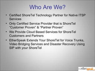 Who Are We? Certified ShoreTel Technology Partner for Native ITSP Services Only Certified Service Provider that is ShoreTel “Customer Proven” & “Partner Proven” We Provide Cloud Based Services for ShoreTel Customers and Partners EtherSpeak Extends Your ShoreTel for Voice Trunks, Video Bridging Services and Disaster Recovery Using SIP with your ShoreTel 