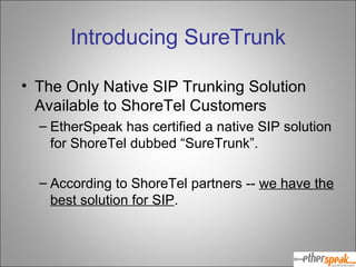 Introducing SureTrunk The Only Native SIP Trunking Solution Available to ShoreTel Customers EtherSpeak has certified a native SIP solution for ShoreTel dubbed “SureTrunk”.  According to ShoreTel partners --  we have the best solution for SIP . 