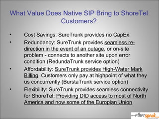 What Value Does Native SIP Bring to ShoreTel Customers? Cost Savings: SureTrunk provides no CapEx Redundancy: SureTrunk provides  seamless re-direction in the event of an outage , or on-site problem - connects to another site upon error condition (RedundaTrunk service option) Affordability:  SureTrunk provides High-Water Mark Billing . Customers only pay at highpoint of what they us concurrently (BurstaTrunk service option) Flexibility: SureTrunk provides seamless connectivity for ShoreTel;  Providing DID access to most of North America and now some of the Europian Union 