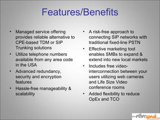Features/Benefits Managed service offering provides reliable alternative to CPE-based TDM or SIP Trunking solutions Utilize telephone numbers available from any area code in the USA Advanced redundancy, security and encryption features Hassle-free manageability & scalability A risk-free approach to connecting SIP networks with traditional fixed-line PSTN Effective marketing tool enables SMBs to expand & extend into new local markets Includes free video-interconnection between your users utilizing web cameras and Life Size Video conference rooms Added flexibility to reduce OpEx and TCO 