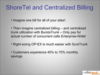 Imagine one bill for all of your sites! Then imagine centralized billing – and centralized trunk utilization with BurstaTrunk – Only pay for actual number of concurrent calls Enterprise-Wide! Right-sizing OP-EX is much easier with SureTrunk Customers experience 40% to 70% monthly savings ShoreTel and Centralized Billing 