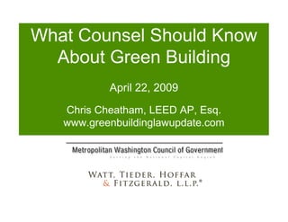 What Counsel Should Know 
  About Green Building 
           April 22, 2009 
   Chris Cheatham, LEED AP, Esq. 
   www.greenbuildinglawupdate.com 
 