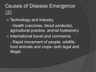 Causes of Disease Emergence
(2)
 Technology and industry.
- Health (vaccines, blood products),
agricultural practice, animal husbandry.
 International travel and commerce.
- Rapid movement of people, wildlife,
food animals and crops- both legal and
illegal.
 