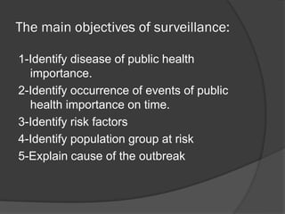 The main objectives of surveillance:
1-Identify disease of public health
importance.
2-Identify occurrence of events of public
health importance on time.
3-Identify risk factors
4-Identify population group at risk
5-Explain cause of the outbreak
 