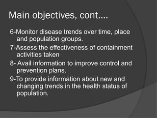 Main objectives, cont….
6-Monitor disease trends over time, place
and population groups.
7-Assess the effectiveness of containment
activities taken
8- Avail information to improve control and
prevention plans.
9-To provide information about new and
changing trends in the health status of
population.
 