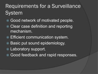 Requirements for a Surveillance
System
 Good network of motivated people.
 Clear case definition and reporting
mechanism.
 Efficient communication system.
 Basic put sound epidemiology.
 Laboratory support.
 Good feedback and rapid responses.
 