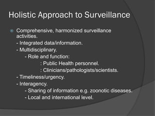Holistic Approach to Surveillance
 Comprehensive, harmonized surveillance
activities.
- Integrated data/information.
- Multidisciplinary.
- Role and function:
: Public Health personnel.
: Clinicians/pathologists/scientists.
- Timeliness/urgency.
- Interagency.
- Sharing of information e.g. zoonotic diseases.
- Local and international level.
 