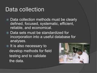 Data collection
 Data collection methods must be clearly
defined, focused, systematic, efficient,
reliable, and economical.
 Data sets must be standardized for
incorporation into a useful database for
analyses.
 It is also necessary to
develop methods for field
testing and to validate
the data.
 