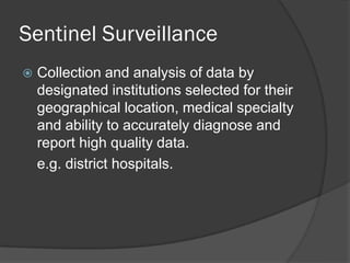 Sentinel Surveillance
 Collection and analysis of data by
designated institutions selected for their
geographical location, medical specialty
and ability to accurately diagnose and
report high quality data.
e.g. district hospitals.
 
