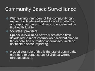 Community Based Surveillance
 With training, members of the community can
expand facility-based surveillance by detecting
and reporting cases that may go undetected by
the health facility.
 Volunteer providers
Special surveillance network are some time
developed to meet information need that exceed
the capabilities of routine approaches, such as
notifiable disease reporting.
 A good example of this is the use of community
members to detect cases of Guinea worms
(dracunculiasis).
 