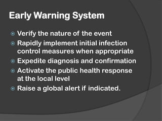 Early Warning System
 Verify the nature of the event
 Rapidly implement initial infection
control measures when appropriate
 Expedite diagnosis and confirmation
 Activate the public health response
at the local level
 Raise a global alert if indicated.
 