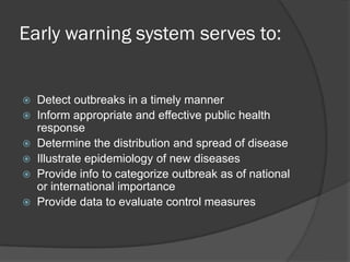 Early warning system serves to:
 Detect outbreaks in a timely manner
 Inform appropriate and effective public health
response
 Determine the distribution and spread of disease
 Illustrate epidemiology of new diseases
 Provide info to categorize outbreak as of national
or international importance
 Provide data to evaluate control measures
 