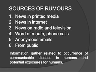 SOURCES OF RUMOURS
1. News in printed media
2. News in internet
3. News on radio and television
4. Word of mouth, phone calls
5. Anonymous emails
6. From public
Information gather related to occurrence of
communicable disease in humans and
potential exposures for humans.
 