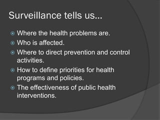 Surveillance tells us…
 Where the health problems are.
 Who is affected.
 Where to direct prevention and control
activities.
 How to define priorities for health
programs and policies.
 The effectiveness of public health
interventions.
 