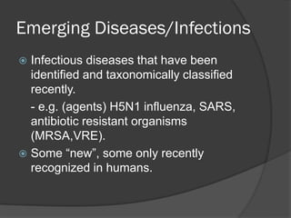 Emerging Diseases/Infections
 Infectious diseases that have been
identified and taxonomically classified
recently.
- e.g. (agents) H5N1 influenza, SARS,
antibiotic resistant organisms
(MRSA,VRE).
 Some “new”, some only recently
recognized in humans.
 