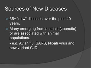 Sources of New Diseases
 35+ “new” diseases over the past 40
years.
 Many emerging from animals (zoonotic)
or are associated with animal
populations.
- e.g. Avian flu, SARS, Nipah virus and
new variant CJD.
 