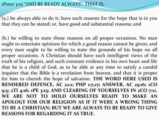 1Peter 3:15 “AND BE READY ALWAYS”. THAT IS, 
(a.) be always able to do it; have such reasons for the hope that is in you 
that they can be stated; or, have good and substantial reasons; and 
(b.) be willing to state those reasons on all proper occasions. No man 
ought to entertain opinions for which a good reason cannot be given; and 
every man ought to be willing to state the grounds of his hope on all 
proper occasions. A Christian should have such intelligent views of the 
truth of his religion, and such constant evidence in his own heart and life 
that he is a child of God, as to be able at any time to satisfy a candid 
inquirer that the Bible is a revelation from heaven, and that it is proper 
for him to cherish the hope of salvation. THE WORD HERE USED IS 
RENDERED DEFENCE, AC 22:1; PHP 1:7,17; ANSWER, AC 25:16; 1CO 
9:3; 2TI 4:16; 1PE 3:15; AND CLEARING OF YOURSELVES IN 2CO 7:11. 
WE ARE NOT TO HOLD OURSELVES READY TO MAKE AN 
APOLOGY FOR OUR RELIGION AS IF IT WERE A WRONG THING 
TO BE A CHRISTIAN; BUT WE ARE ALWAYS TO BE READY TO GIVE 
REASONS FOR REGARDING IT AS TRUE. 
 