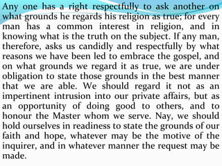 Any one has a right respectfully to ask another on 
what grounds he regards his religion as true; for every 
man has a common interest in religion, and in 
knowing what is the truth on the subject. If any man, 
therefore, asks us candidly and respectfully by what 
reasons we have been led to embrace the gospel, and 
on what grounds we regard it as true, we are under 
obligation to state those grounds in the best manner 
that we are able. We should regard it not as an 
impertinent intrusion into our private affairs, but as 
an opportunity of doing good to others, and to 
honour the Master whom we serve. Nay, we should 
hold ourselves in readiness to state the grounds of our 
faith and hope, whatever may be the motive of the 
inquirer, and in whatever manner the request may be 
made. 
 