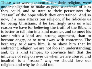 Those who were persecuted for their religion, were 
under obligation to make as good a defence of it as 
they could, and to state to their persecutors the 
"reason" of the hope which they entertained. And so 
now, if a man attacks our religion; if he ridicules us 
for being Christians; if he tauntingly asks us what 
reason we have for believing the truth of the Bible, it 
is better to tell him in a kind manner, and to meet his 
taunt with a kind and strong argument, than to 
become angry, or to turn away with contempt. The 
best way to disarm him, is to show him that by 
embracing religion we are not fools in understanding; 
and, by a kind temper, to convince him that the 
influence of religion over us when we are abused and 
insulted, is a "reason" why we should love our 
religion, and why he should too. 
 
