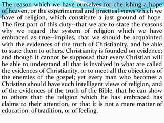 The reason which we have ourselves for cherishing a hope 
of heaven, or the experimental and practical views which we 
have of religion, which constitute a just ground of hope. 
The first part of this duty--that we are to state the reasons 
why we regard the system of religion which we have 
embraced as true--implies, that we should be acquainted 
with the evidences of the truth of Christianity, and be able 
to state them to others. Christianity is founded on evidence; 
and though it cannot be supposed that every Christian will 
be able to understand all that is involved in what are called 
the evidences of Christianity, or to meet all the objections of 
the enemies of the gospel; yet every man who becomes a 
Christian should have such intelligent views of religion, and 
of the evidences of the truth of the Bible, that he can show 
to others that the religion which he has embraced has 
claims to their attention, or that it is not a mere matter of 
education, of tradition, or of feeling. 
 
