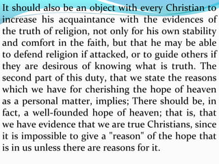 It should also be an object with every Christian to 
increase his acquaintance with the evidences of 
the truth of religion, not only for his own stability 
and comfort in the faith, but that he may be able 
to defend religion if attacked, or to guide others if 
they are desirous of knowing what is truth. The 
second part of this duty, that we state the reasons 
which we have for cherishing the hope of heaven 
as a personal matter, implies; There should be, in 
fact, a well-founded hope of heaven; that is, that 
we have evidence that we are true Christians, since 
it is impossible to give a "reason" of the hope that 
is in us unless there are reasons for it. 
 