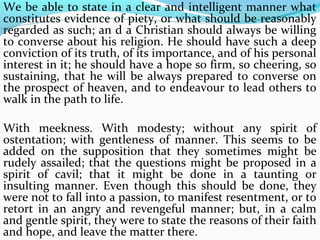 We be able to state in a clear and intelligent manner what 
constitutes evidence of piety, or what should be reasonably 
regarded as such; an d a Christian should always be willing 
to converse about his religion. He should have such a deep 
conviction of its truth, of its importance, and of his personal 
interest in it; he should have a hope so firm, so cheering, so 
sustaining, that he will be always prepared to converse on 
the prospect of heaven, and to endeavour to lead others to 
walk in the path to life. 
With meekness. With modesty; without any spirit of 
ostentation; with gentleness of manner. This seems to be 
added on the supposition that they sometimes might be 
rudely assailed; that the questions might be proposed in a 
spirit of cavil; that it might be done in a taunting or 
insulting manner. Even though this should be done, they 
were not to fall into a passion, to manifest resentment, or to 
retort in an angry and revengeful manner; but, in a calm 
and gentle spirit, they were to state the reasons of their faith 
and hope, and leave the matter there. 
 