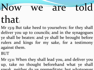 Now we are told 
that: 
Mr 13:9 But take heed to yourselves: for they shall 
deliver you up to councils; and in the synagogues 
ye shall be beaten: and ye shall be brought before 
rulers and kings for my sake, for a testimony 
against them. 
BUT 
Mr 13:11 When they shall lead you, and deliver you 
up, take no thought beforehand what ye shall 
speak, neither do ye premeditate: but whatsoever 
 