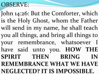 OBSERVE: 
John 14:26: But the Comforter, which 
is the Holy Ghost, whom the Father 
will send in my name, he shall teach 
you all things, and bring all things to 
your remembrance, whatsoever I 
have said unto you. HOW THE 
SPIRIT THEN BRING IN 
REMEMBRANCE WHAT WE HAVE 
NEGLECTED? IT IS IMPOSSIBLE. 
 