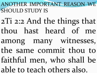 ANOTHER IMPORTANT REASON WE 
SHOULD STUDY IS 
2Ti 2:2 And the things that 
thou hast heard of me 
among many witnesses, 
the same commit thou to 
faithful men, who shall be 
able to teach others also. 
 