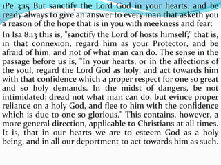 1Pe 3:15 But sanctify the Lord God in your hearts: and be 
ready always to give an answer to every man that asketh you 
a reason of the hope that is in you with meekness and fear: 
In Isa 8:13 this is, "sanctify the Lord of hosts himself;" that is, 
in that connexion, regard him as your Protector, and be 
afraid of him, and not of what man can do. The sense in the 
passage before us is, "In your hearts, or in the affections of 
the soul, regard the Lord God as holy, and act towards him 
with that confidence which a proper respect for one so great 
and so holy demands. In the midst of dangers, be not 
intimidated; dread not what man can do, but evince proper 
reliance on a holy God, and flee to him with the confidence 
which is due to one so glorious." This contains, however, a 
more general direction, applicable to Christians at all times. 
It is, that in our hearts we are to esteem God as a holy 
being, and in all our deportment to act towards him as such. 
 