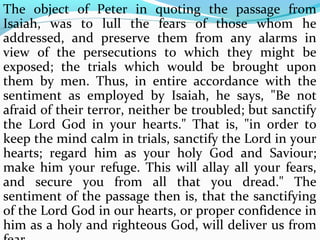The object of Peter in quoting the passage from 
Isaiah, was to lull the fears of those whom he 
addressed, and preserve them from any alarms in 
view of the persecutions to which they might be 
exposed; the trials which would be brought upon 
them by men. Thus, in entire accordance with the 
sentiment as employed by Isaiah, he says, "Be not 
afraid of their terror, neither be troubled; but sanctify 
the Lord God in your hearts." That is, "in order to 
keep the mind calm in trials, sanctify the Lord in your 
hearts; regard him as your holy God and Saviour; 
make him your refuge. This will allay all your fears, 
and secure you from all that you dread." The 
sentiment of the passage then is, that the sanctifying 
of the Lord God in our hearts, or proper confidence in 
him as a holy and righteous God, will deliver us from 
fear. 
 
