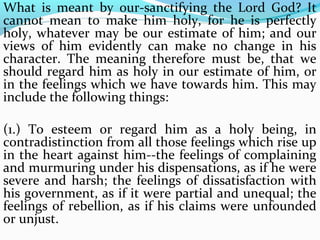 What is meant by our-sanctifying the Lord God? It 
cannot mean to make him holy, for he is perfectly 
holy, whatever may be our estimate of him; and our 
views of him evidently can make no change in his 
character. The meaning therefore must be, that we 
should regard him as holy in our estimate of him, or 
in the feelings which we have towards him. This may 
include the following things: 
(1.) To esteem or regard him as a holy being, in 
contradistinction from all those feelings which rise up 
in the heart against him--the feelings of complaining 
and murmuring under his dispensations, as if he were 
severe and harsh; the feelings of dissatisfaction with 
his government, as if it were partial and unequal; the 
feelings of rebellion, as if his claims were unfounded 
or unjust. 
 