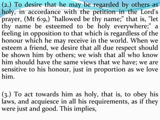 (2.) To desire that he may be regarded by others as 
holy, in accordance with the petition in the Lord's 
prayer, (Mt 6:9,) "hallowed be thy name;" that is, "let 
thy name be esteemed to be holy everywhere;" a 
feeling in opposition to that which is regardless of the 
honour which he may receive in the world. When we 
esteem a friend, we desire that all due respect should 
be shown him by others; we wish that all who know 
him should have the same views that we have; we are 
sensitive to his honour, just in proportion as we love 
him. 
(3.) To act towards him as holy, that is, to obey his 
laws, and acquiesce in all his requirements, as if they 
were just and good. This implies, 
 