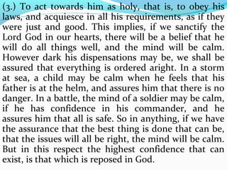 (3.) To act towards him as holy, that is, to obey his 
laws, and acquiesce in all his requirements, as if they 
were just and good. This implies, if we sanctify the 
Lord God in our hearts, there will be a belief that he 
will do all things well, and the mind will be calm. 
However dark his dispensations may be, we shall be 
assured that everything is ordered aright. In a storm 
at sea, a child may be calm when he feels that his 
father is at the helm, and assures him that there is no 
danger. In a battle, the mind of a soldier may be calm, 
if he has confidence in his commander, and he 
assures him that all is safe. So in anything, if we have 
the assurance that the best thing is done that can be, 
that the issues will all be right, the mind will be calm. 
But in this respect the highest confidence that can 
exist, is that which is reposed in God. 
 
