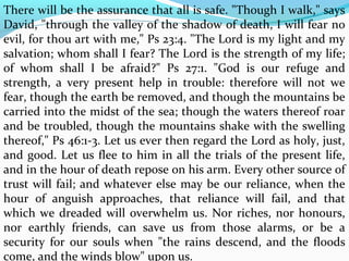 There will be the assurance that all is safe. "Though I walk," says 
David, "through the valley of the shadow of death, I will fear no 
evil, for thou art with me," Ps 23:4. "The Lord is my light and my 
salvation; whom shall I fear? The Lord is the strength of my life; 
of whom shall I be afraid?" Ps 27:1. "God is our refuge and 
strength, a very present help in trouble: therefore will not we 
fear, though the earth be removed, and though the mountains be 
carried into the midst of the sea; though the waters thereof roar 
and be troubled, though the mountains shake with the swelling 
thereof," Ps 46:1-3. Let us ever then regard the Lord as holy, just, 
and good. Let us flee to him in all the trials of the present life, 
and in the hour of death repose on his arm. Every other source of 
trust will fail; and whatever else may be our reliance, when the 
hour of anguish approaches, that reliance will fail, and that 
which we dreaded will overwhelm us. Nor riches, nor honours, 
nor earthly friends, can save us from those alarms, or be a 
security for our souls when "the rains descend, and the floods 
come, and the winds blow" upon us. 
 