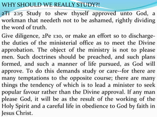 WHY SHOULD WE REALLY STUDY?! 
2Ti 2:15 Study to shew thyself approved unto God, a 
workman that needeth not to be ashamed, rightly dividing 
the word of truth. 
Give diligence, 2Pe 1:10, or make an effort so to discharge-the 
duties of the ministerial office as to meet the Divine 
approbation. The object of the ministry is not to please 
men. Such doctrines should be preached, and such plans 
formed, and such a manner of life pursued, as God will 
approve. To do this demands study or care--for there are 
many temptations to the opposite course; there are many 
things the tendency of which is to lead a minister to seek 
popular favour rather than the Divine approval. If any man 
please God, it will be as the result of the working of the 
Holy Spirit and a careful life in obedience to God by faith in 
Jesus Christ. 
 