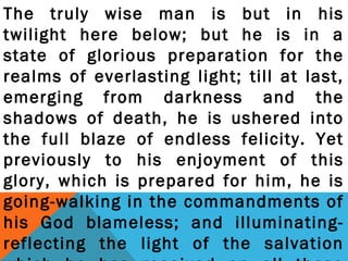 The truly wise man is but in his 
twilight here below; but he is in a 
state of glorious preparation for the 
realms of everlasting light; till at last, 
emerging from darkness and the 
shadows of death, he is ushered into 
the full blaze of endless felicity. Yet 
previously to his enjoyment of this 
glory, which is prepared for him, he is 
going-walking in the commandments of 
his God blameless; and illuminating-reflecting 
the light of the salvation 
which he has received on all those 
 