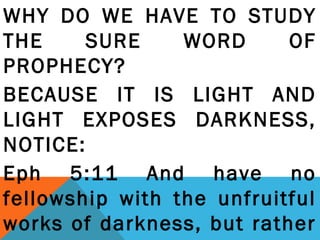 WHY DO WE HAVE TO STUDY 
THE SURE WORD OF 
PROPHECY? 
BECAUSE IT IS LIGHT AND 
LIGHT EXPOSES DARKNESS, 
NOTICE: 
Eph 5:11 And have no 
fellowship with the unfruitful 
works of darkness, but rather 
reprove them. 
 