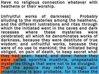 Have no religious connection whatever with 
heathens or their worship. 
Unfruitful works of darkness] Probably 
alluding to the mysteries among the heathens, 
and the different lustrations and rites through 
which the initiated went in the caves and dark 
recesses where these mysteries were 
celebrated; all which he denominates works of 
darkness, because they were destitute of true 
wisdom; and unfruitful works, because they 
were of no use to mankind; the initiated being 
obliged, on pain of death, to keep secret what 
they had seen, heard, and done: hence they 
were called aporrhta musthria, unspeakable 
mysteries-things that were not to be divulged. 
That the apostle may refer to magic and 
incantations is also probable, for to these the 
Ephesians were greatly addicted. 
 