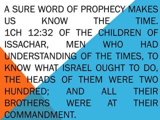A SURE WORD OF PROPHECY MAKES 
US KNOW THE TIME. 
1CH 12:32 OF THE CHILDREN OF 
ISSACHAR, MEN WHO HAD 
UNDERSTANDING OF THE TIMES, TO 
KNOW WHAT ISRAEL OUGHT TO DO, 
THE HEADS OF THEM WERE TWO 
HUNDRED; AND ALL THEIR 
BROTHERS WERE AT THEIR 
COMMANDMENT. 
 