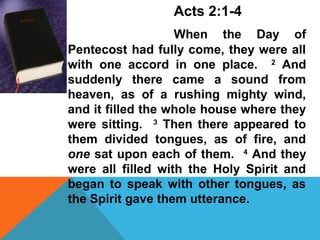Acts 2:1-4 
When the Day of 
Pentecost had fully come, they were all 
with one accord in one place. 2 And 
suddenly there came a sound from 
heaven, as of a rushing mighty wind, 
and it filled the whole house where they 
were sitting. 3 Then there appeared to 
them divided tongues, as of fire, and 
one sat upon each of them. 4 And they 
were all filled with the Holy Spirit and 
began to speak with other tongues, as 
the Spirit gave them utterance. 
 