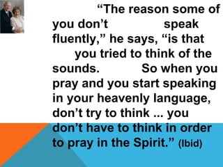 “The reason some of 
you don’t speak 
fluently,” he says, “is that 
you tried to think of the 
sounds. So when you 
pray and you start speaking 
in your heavenly language, 
don’t try to think ... you 
don’t have to think in order 
to pray in the Spirit.” (Ibid) 
 