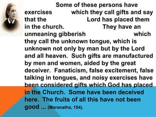 Some of these persons have 
exercises which they call gifts and say 
that the Lord has placed them 
in the church. They have an 
unmeaning gibberish which 
they call the unknown tongue, which is 
unknown not only by man but by the Lord 
and all heaven. Such gifts are manufactured 
by men and women, aided by the great 
deceiver. Fanaticism, false excitement, false 
talking in tongues, and noisy exercises have 
been considered gifts which God has placed 
in the Church. Some have been deceived 
here. The fruits of all this have not been 
good ... (Maranatha, 154). 
 