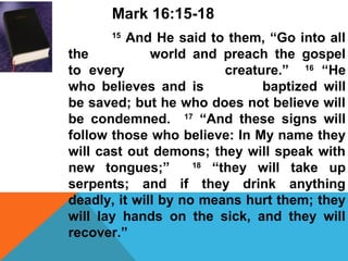 Mark 16:15-18 
15 And He said to them, “Go into all 
the world and preach the gospel 
to every creature.” 16 “He 
who believes and is baptized will 
be saved; but he who does not believe will 
be condemned. 17 “And these signs will 
follow those who believe: In My name they 
will cast out demons; they will speak with 
new tongues;” 18 “they will take up 
serpents; and if they drink anything 
deadly, it will by no means hurt them; they 
will lay hands on the sick, and they will 
recover.” 
 