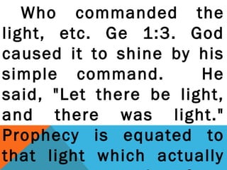 Who commanded the 
light, etc. Ge 1:3. God 
caused it to shine by his 
simple command. He 
said, "Let there be light, 
and there was light." 
Prophecy is equated to 
that light which actually 
separates truth from 
 