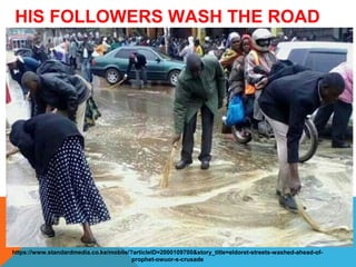 HIS FOLLOWERS WASH THE ROAD 
FOR HIM 
https://www.standardmedia.co.ke/mobile/?articleID=2000109700&story_title=eldoret-streets-washed-ahead-of-prophet- 
owuor-s-crusade 
 